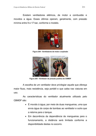 Corpo de Bombeiros Militar do Distrito Federal 211
Existem ventiladores elétricos, de motor a combustão e
movidos a água. Esses últimos operam, geralmente, com pressão
mínima entre 9 e 17 bar, conforme o modelo.
Figura 204 - Ventiladores de motor a explosão
Figura 205 - Ventilador de pressão positiva do CBMDF
A escolha de um ventilador deve privilegiar aquele que ofereça
maior fluxo, mais resistência, seja portátil e que caiba nas viaturas em
uso.
As características do ventilador atualmente utilizado pelo
CBMDF são:
• É movido à água, por meio de duas mangueiras, uma que
envia água do corpo de bombas ao ventilador e outra que
a retorna para o tanque.
• Em decorrência da dependência de mangueiras para o
funcionamento, a distância será limitada conforme a
disponibilidade destas no socorro.
 