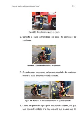 Corpo de Bombeiros Militar do Distrito Federal 213
Figura 206 - Conexão da mangueira na viatura
2. Conecte a outra extremidade na boca de admissão do
ventilador.
Figura 207 - Conexão da mangueira no ventilador
3. Conecte outra mangueira na boca de expulsão do ventilador
e levar a outra extremidade até a viatura.
Figura 208 - Conexão da mangueira de retorno da água no ventilador
4. Libere um pouco de água pela expulsão da viatura, até que
saia pela extremidade livre (ou seja, até que a água saia da
 