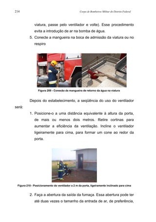 214 Corpo de Bombeiros Militar do Distrito Federal
viatura, passe pelo ventilador e volte). Esse procedimento
evita a introdução de ar na bomba de água.
5. Conecte a mangueira na boca de admissão da viatura ou no
respiro
Figura 209 - Conexão da mangueira de retorno da água na viatura
Depois do estabelecimento, a seqüência do uso do ventilador
será:
1. Posicione-o a uma distância equivalente à altura da porta,
de mais ou menos dois metros. Retire cortinas para
aumentar a eficiência da ventilação. Incline o ventilador
ligeiramente para cima, para formar um cone ao redor da
porta.
Figura 210 - Posicionamento do ventilador a 2 m da porta, ligeiramente inclinado para cima
2. Faça a abertura da saída da fumaça. Essa abertura pode ter
até duas vezes o tamanho da entrada de ar, de preferência,
 
