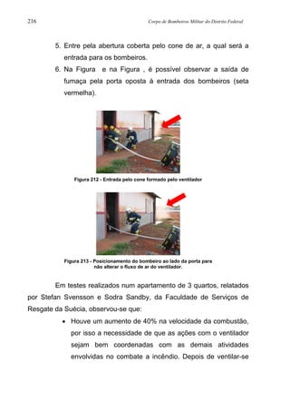216 Corpo de Bombeiros Militar do Distrito Federal
5. Entre pela abertura coberta pelo cone de ar, a qual será a
entrada para os bombeiros.
6. Na Figura e na Figura , é possível observar a saída de
fumaça pela porta oposta à entrada dos bombeiros (seta
vermelha).
Figura 212 - Entrada pelo cone formado pelo ventilador
Figura 213 - Posicionamento do bombeiro ao lado da porta para
não alterar o fluxo de ar do ventilador.
Em testes realizados num apartamento de 3 quartos, relatados
por Stefan Svensson e Sodra Sandby, da Faculdade de Serviços de
Resgate da Suécia, observou-se que:
• Houve um aumento de 40% na velocidade da combustão,
por isso a necessidade de que as ações com o ventilador
sejam bem coordenadas com as demais atividades
envolvidas no combate a incêndio. Depois de ventilar-se
 