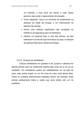 Corpo de Bombeiros Militar do Distrito Federal 217
um incêndio, o foco deve ser extinto o mais rápido
possível, para evitar o agravamento da situação.
• Como esperado, houve um aumento de temperatura na
abertura de saída da fumaça e um resfriamento na
abertura de entrada.
• Houve uma melhora significativa das condições de
trabalho e de segurança para os bombeiros.
• Haveria um possível risco à vida das vítimas, se elas
estivessem na rota de fuga da fumaça (ou seja, na direção
da abertura feita para a saída da fumaça).
12.3.4 Arranjos de ventiladores
Colocar ventiladores em paralelo é útil, quando a abertura for
grande demais para ser totalmente coberta pelo cone de ar de um só
ventilador. Os ventiladores podem ser estabelecidos um ao lado do
outro, para portas largas, ou um em cima do outro, para portas altas.
Todos os cuidados anteriormente relatados devem ser tomados. Esse
arranjo praticamente dobra a vazão que seria obtida com um só
ventilador.
 