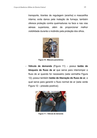 Corpo de Bombeiros Militar do Distrito Federal 13
transporte, tirantes de regulagem (aranha) e mascarilha
interna; evita danos pela inalação de fumaça, também
oferece proteção contra queimaduras na face e nas vias
aéreas superiores, além de proporcionar melhor
visibilidade durante o incêndio pela proteção dos olhos.
Figura 10 - Máscara panorâmica
- Válvula de demanda (Figura 11) – possui botão de
bloqueio de fluxo de ar que serve para interromper o
fluxo de ar quando for necessário (seta vermelha Figura
12); possui também botão de liberação do fluxo de ar, o
qual serve para garantir o fluxo normal de ar (seta verde
Figura 12 – pressão positiva);
Figura 11 – Válvula de demanda
 