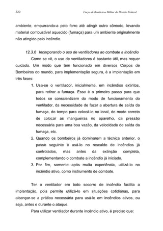 220 Corpo de Bombeiros Militar do Distrito Federal
ambiente, empurrando-a pelo forro até atingir outro cômodo, levando
material combustível aquecido (fumaça) para um ambiente originalmente
não atingido pelo incêndio.
12.3.6 Incorporando o uso de ventiladores ao combate a incêndio
Como se vê, o uso de ventiladores é bastante útil, mas requer
cuidado. Um modo que tem funcionado em diversos Corpos de
Bombeiros do mundo, para implementação segura, é a implantação em
três fases:
1. Usa-se o ventilador, inicialmente, em incêndios extintos,
para retirar a fumaça. Esse é o primeiro passo para que
todos se conscientizem do modo de funcionamento do
ventilador, da necessidade de fazer a abertura de saída da
fumaça, do tempo para colocá-lo no local, do modo correto
de colocar as mangueiras no aparelho, da pressão
necessária para uma boa vazão, da velocidade de saída da
fumaça, etc.
2. Quando os bombeiros já dominarem a técnica anterior, o
passo seguinte é usá-lo no rescaldo de incêndios já
controlados, mas antes da extinção completa,
complementando o combate a incêndio já iniciado.
3. Por fim, somente após muita experiência, utilizá-lo no
incêndio ativo, como instrumento de combate.
Ter o ventilador em todo socorro de incêndio facilita a
implantação, pois permite utilizá-lo em situações cotidianas, para
alcançar-se a prática necessária para usá-lo em incêndios ativos, ou
seja, antes e durante o ataque.
Para utilizar ventilador durante incêndio ativo, é preciso que:
 