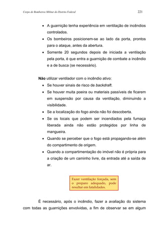 Corpo de Bombeiros Militar do Distrito Federal 221
• A guarnição tenha experiência em ventilação de incêndios
controlados.
• Os bombeiros posicionem-se ao lado da porta, prontos
para o ataque, antes da abertura.
• Somente 20 segundos depois de iniciada a ventilação
pela porta, é que entra a guarnição de combate a incêndio
e a de busca (se necessário).
Não utilizar ventilador com o incêndio ativo:
• Se houver sinais de risco de backdraft.
• Se houver muita poeira ou materiais passíveis de ficarem
em suspensão por causa da ventilação, diminuindo a
visibilidade.
• Se a localização do fogo ainda não foi descoberta.
• Se os locais que podem ser incendiados pela fumaça
liberada ainda não estão protegidos por linha de
mangueira.
• Quando se perceber que o fogo está propagando-se além
do compartimento de origem.
• Quando a compartimentação do imóvel não é própria para
a criação de um caminho livre, da entrada até a saída de
ar.
É necessário, após o incêndio, fazer a avaliação do sistema
com todas as guarnições envolvidas, a fim de observar se em algum
Fazer ventilação forçada, sem
o preparo adequado, pode
resultar em fatalidades.
 