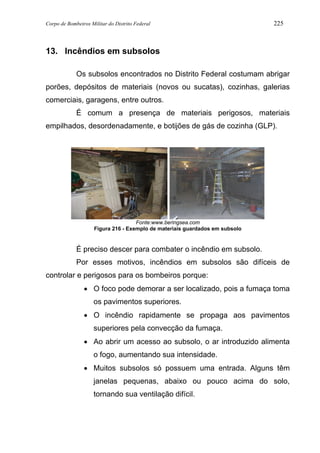 Corpo de Bombeiros Militar do Distrito Federal 225
13. Incêndios em subsolos
Os subsolos encontrados no Distrito Federal costumam abrigar
porões, depósitos de materiais (novos ou sucatas), cozinhas, galerias
comerciais, garagens, entre outros.
É comum a presença de materiais perigosos, materiais
empilhados, desordenadamente, e botijões de gás de cozinha (GLP).
Fonte:www.beringsea.com
Figura 216 - Exemplo de materiais guardados em subsolo
É preciso descer para combater o incêndio em subsolo.
Por esses motivos, incêndios em subsolos são difíceis de
controlar e perigosos para os bombeiros porque:
• O foco pode demorar a ser localizado, pois a fumaça toma
os pavimentos superiores.
• O incêndio rapidamente se propaga aos pavimentos
superiores pela convecção da fumaça.
• Ao abrir um acesso ao subsolo, o ar introduzido alimenta
o fogo, aumentando sua intensidade.
• Muitos subsolos só possuem uma entrada. Alguns têm
janelas pequenas, abaixo ou pouco acima do solo,
tornando sua ventilação difícil.
 