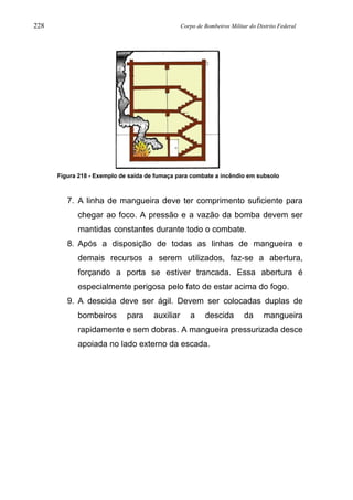 228 Corpo de Bombeiros Militar do Distrito Federal
Figura 218 - Exemplo de saída de fumaça para combate a incêndio em subsolo
7. A linha de mangueira deve ter comprimento suficiente para
chegar ao foco. A pressão e a vazão da bomba devem ser
mantidas constantes durante todo o combate.
8. Após a disposição de todas as linhas de mangueira e
demais recursos a serem utilizados, faz-se a abertura,
forçando a porta se estiver trancada. Essa abertura é
especialmente perigosa pelo fato de estar acima do fogo.
9. A descida deve ser ágil. Devem ser colocadas duplas de
bombeiros para auxiliar a descida da mangueira
rapidamente e sem dobras. A mangueira pressurizada desce
apoiada no lado externo da escada.
 