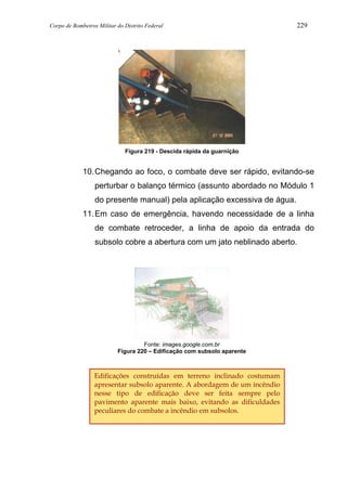 Corpo de Bombeiros Militar do Distrito Federal 229
Figura 219 - Descida rápida da guarnição
10.Chegando ao foco, o combate deve ser rápido, evitando-se
perturbar o balanço térmico (assunto abordado no Módulo 1
do presente manual) pela aplicação excessiva de água.
11.Em caso de emergência, havendo necessidade de a linha
de combate retroceder, a linha de apoio da entrada do
subsolo cobre a abertura com um jato neblinado aberto.
Fonte: images.google.com.br
Figura 220 – Edificação com subsolo aparente
Edificações construídas em terreno inclinado costumam
apresentar subsolo aparente. A abordagem de um incêndio
nesse tipo de edificação deve ser feita sempre pelo
pavimento aparente mais baixo, evitando as dificuldades
peculiares do combate a incêndio em subsolos.
 