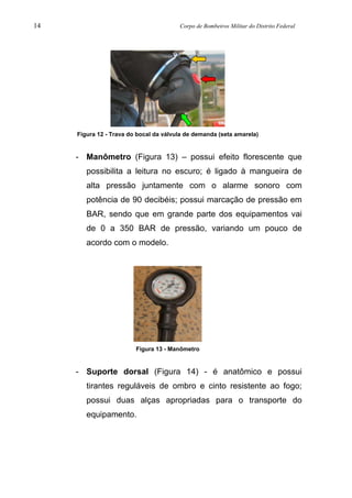 14 Corpo de Bombeiros Militar do Distrito Federal
Figura 12 - Trava do bocal da válvula de demanda (seta amarela)
- Manômetro (Figura 13) – possui efeito florescente que
possibilita a leitura no escuro; é ligado à mangueira de
alta pressão juntamente com o alarme sonoro com
potência de 90 decibéis; possui marcação de pressão em
BAR, sendo que em grande parte dos equipamentos vai
de 0 a 350 BAR de pressão, variando um pouco de
acordo com o modelo.
Figura 13 - Manômetro
- Suporte dorsal (Figura 14) - é anatômico e possui
tirantes reguláveis de ombro e cinto resistente ao fogo;
possui duas alças apropriadas para o transporte do
equipamento.
 