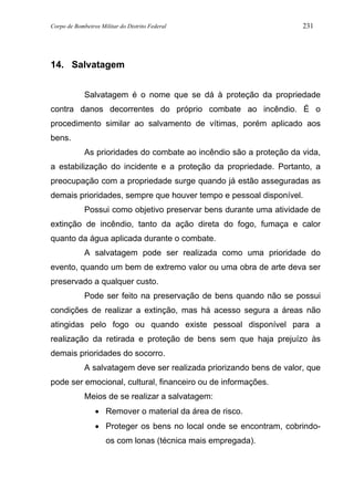Corpo de Bombeiros Militar do Distrito Federal 231
14. Salvatagem
Salvatagem é o nome que se dá à proteção da propriedade
contra danos decorrentes do próprio combate ao incêndio. É o
procedimento similar ao salvamento de vítimas, porém aplicado aos
bens.
As prioridades do combate ao incêndio são a proteção da vida,
a estabilização do incidente e a proteção da propriedade. Portanto, a
preocupação com a propriedade surge quando já estão asseguradas as
demais prioridades, sempre que houver tempo e pessoal disponível.
Possui como objetivo preservar bens durante uma atividade de
extinção de incêndio, tanto da ação direta do fogo, fumaça e calor
quanto da água aplicada durante o combate.
A salvatagem pode ser realizada como uma prioridade do
evento, quando um bem de extremo valor ou uma obra de arte deva ser
preservado a qualquer custo.
Pode ser feito na preservação de bens quando não se possui
condições de realizar a extinção, mas há acesso segura a áreas não
atingidas pelo fogo ou quando existe pessoal disponível para a
realização da retirada e proteção de bens sem que haja prejuízo às
demais prioridades do socorro.
A salvatagem deve ser realizada priorizando bens de valor, que
pode ser emocional, cultural, financeiro ou de informações.
Meios de se realizar a salvatagem:
• Remover o material da área de risco.
• Proteger os bens no local onde se encontram, cobrindo-
os com lonas (técnica mais empregada).
 