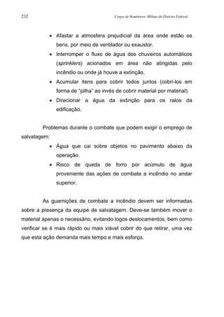 232 Corpo de Bombeiros Militar do Distrito Federal
• Afastar a atmosfera prejudicial da área onde estão os
bens, por meio de ventilador ou exaustor.
• Interromper o fluxo de água dos chuveiros automáticos
(sprinklers) acionados em área não atingidas pelo
incêndio ou onde já houve a extinção.
• Acumular itens para cobrir todos juntos (cobri-los em
forma de “pilha” ao invés de cobrir material por material).
• Direcionar a água da extinção para os ralos da
edificação.
Problemas durante o combate que podem exigir o emprego de
salvatagem:
• Água que cai sobre objetos no pavimento abaixo da
operação.
• Risco de queda de forro por acúmulo de água
proveniente das ações de combate a incêndio no andar
superior.
As guarnições de combate a incêndio devem ser informadas
sobre a presença da equipe de salvatagem. Deve-se também mover o
material apenas o necessário, evitando logos deslocamentos, bem como
verificar se é mais rápido ou mais viável cobrir do que retirar, uma vez
que esta ação demanda mais tempo e mais esforço.
 