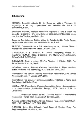 Corpo de Bombeiros Militar do Distrito Federal 233
Bibliografia
AMARAL, Benedito Alberto R. do, Cabo da Vida / Técnicas de
segurança e emprego operacional nos serviços de busca de
salvamento, Brasil.
BOWSER, Graeme, Tactical Ventilation, Inglaterra : Tyne & Wear Fire
Brigade. Disponível em www.tempest-edge.com/img/download_docs/
ppv_training/Tactical_ventilation.doc
Corpo de Bombeiros da Polícia Militar do Estado de São Paulo, Busca,
exploração e salvamento em local de incêndio. Brasil.
FREITAS, Oswaldo Nunes e SÁ, José Marques de, Manual Técnico
Profissional para Bombeiro, Brasil: CBMDF, 2005.
GRIMWOOD, P. & DEMEST, K. Tactical Firefighting, versão 1.1,
Inglaterra: CEMEC, 2003. Disponível em http://www.firetactics.com/
CEMAC-KD-PG-2003-2.pdf
GRIMWOOD, Paul, e outros. 3D Fire Fighting, 1a
Edição, EUA: Fire
Protection Publications, 2005.
INGASON, Haukur, Positive Pressure Ventilation in Single Medium-
Sized Premises, Fire Technology nº38, 213-230, EUA, 2002.
International Fire Service Training Association Association, Fire Service
Rescue & Search. 7a
Edição. EUA, 2005
International Fire Service Training Association, Prácticas y Teoria para
Bombeiros, 3a Edição, EUA.
LAMBALLAIS, Pierre-Louis. Progression rapides du feu - Lances niveau
1 - commentaires justification. França, 2007. Version 2.61 de
08/03/2009.
. Progression rapides du feu - Theorie niveau 1 - commentaire
justification. França 2007. Version 2.61 de 08/03/2009.
National Wildfire Coordination Group, Incident Response Pocket Guide.
PMS no
461, NFES no
1077, EUA, 2002.
NORMAN, John. Fire Officer’s Hand Book of Tactics, EUA: Fire
Engineering Books & Videos, 1991.
 