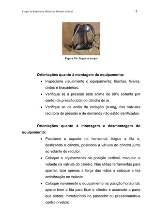 Corpo de Bombeiros Militar do Distrito Federal 15
Figura 14 - Suporte dorsal
Orientações quanto à montagem do equipamento:
• Inspecione visualmente o equipamento: tirantes, fivelas,
cintos e braçadeiras.
• Verifique se a pressão está acima de 80% (oitenta por
cento) da pressão total do cilindro de ar.
• Verifique se os anéis de vedação (o-ring) das válvulas
redutora de pressão e de demanda não estão danificados.
Orientações quanto à montagem e desmontagem do
equipamento:
• Posicione o suporte na horizontal, folgue a fita e,
deslizando o cilindro, posicione a válvula do cilindro junto
ao volante do redutor.
• Coloque o equipamento na posição vertical, rosqueie o
volante na válvula do cilindro. Não utilize ferramentas para
apertar. Use apenas a força das mãos e coloque a tira
antivibração no volante.
• Coloque novamente o equipamento na posição horizontal,
aperte bem a fita para fixar o cilindro e acomode a parte
que sobrar, introduzindo no passador ou pressionando-a
contra o velcro.
 