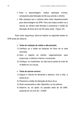 16 Corpo de Bombeiros Militar do Distrito Federal
• Para a desmontagem, realize operação inversa,
começando pela liberação da fita que prende o cilindro.
• Não esqueça que o sistema deve estar despressurizado
para desmontagem do EPR. Para isso basta conferir se a
válvula do cilindro está fechada e pressionar o botão de
liberação de fluxo de ar da VD (seta verde - Figura 12).
Para maior segurança, deve-se realizar os seguintes testes no
EPR antes de utilizá-lo:
• Teste de vedação de média e alta pressão:
1) Verifique se o botão de bloqueio do fluxo de ar está
acionado.
2) Abra o registro do cilindro, vagarosamente, para
pressurizar o sistema e feche-o novamente.
3) Verifique, no manômetro, se não houve perda de mais de
10 BAR em um minuto.
• Teste do alarme sonoro:
1) Segure a válvula de demanda e observe, com a mão, a
saída de ar.
2) Pressione o botão de liberação do fluxo de ar.
3) Alivie suavemente a mão, liberando o ar do sistema.
4) Observe se vai apitar na pressão ideal de 55 BAR,
podendo ter um erro de ± 5 BAR.
 