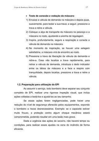 Corpo de Bombeiros Militar do Distrito Federal 17
• Teste de conexão e vedação da máscara:
1) Encaixe a válvula de demanda na máscara e depois puxe,
suavemente, para testar a sua trava; a seguir, pressione a
trava e retire a válvula.
2) Coloque a alça de transporte da máscara no pescoço e a
máscara no rosto, ajustando a aranha de regulagem.
3) Inspire, profundamente, segure a respiração e conecte a
válvula de demanda na máscara.
4) No momento da inspiração, se houver uma selagem
satisfatória, a máscara virá de encontro ao rosto.
5) Pressione a trava de liberação da válvula de demanda e
retire-a. Caso não localize a trava rapidamente, para
retirar a válvula de demanda, introduza o dedo indicador
entre os lábios da máscara e a face e respire com
tranquilidade, depois localize, pressione a trava e retire a
válvula.
1.2. Preparação para utilização do EPI
Ao assumir o serviço, todo bombeiro deve separar seu conjunto
completo de EPI, realizar uma rigorosa inspeção visual, que inclua
ações voltadas a testá-los e ajustá-los ao seu tamanho.
Se essas ações forem negligenciadas, pode haver uma
redução do nível de segurança oferecido pelos equipamentos, expondo
o bombeiro a riscos desnecessários. Exemplo: se o capacete estiver
muito frouxo, a proteção contra algum choque mecânico estará
comprometida, podendo resultar em uma lesão mais grave.
Dada a urgência das ações de socorro, não haverá tempo ou
condições, para realizar esses ajustes na cena do incêndio de forma
eficiente.
 
