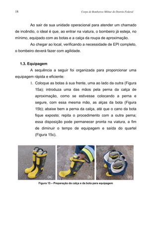 18 Corpo de Bombeiros Militar do Distrito Federal
Ao sair de sua unidade operacional para atender um chamado
de incêndio, o ideal é que, ao entrar na viatura, o bombeiro já esteja, no
mínimo, equipado com as botas e a calça da roupa de aproximação.
Ao chegar ao local, verificando a necessidade de EPI completo,
o bombeiro deverá fazer com agilidade.
1.3. Equipagem
A sequência a seguir foi organizada para proporcionar uma
equipagem rápida e eficiente:
1. Coloque as botas à sua frente, uma ao lado da outra (Figura
15a); introduza uma das mãos pela perna da calça de
aproximação, como se estivesse colocando a perna e
segure, com essa mesma mão, as alças da bota (Figura
15b); abaixe bem a perna da calça, até que o cano da bota
fique exposto; repita o procedimento com a outra perna;
essa disposição pode permanecer pronta na viatura, a fim
de diminuir o tempo de equipagem e saída do quartel
(Figura 15c).
Figura 15 – Preparação da calça e da bota para equipagem
(a) (b) (c)
 