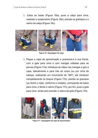 Corpo de Bombeiros Militar do Distrito Federal 19
2. Calce as botas (Figura 16a); puxe a calça para cima,
vestindo o suspensório (Figura 16b); prenda os grampos e o
velcro da calça (Figura 16c).
Figura 16 - Equipagem da calça
3. Pegue a capa de aproximação e posicione-a à sua frente,
com a gola para cima e com mangas voltadas para as
pernas (Figura 17a); introduza as mãos nas mangas e gire a
capa, lateralmente e para trás do corpo (ou por cima da
cabeça, realizando um movimento de 180o
), até introduzir
completamente os braços (Figura 17b); prenda os grampos
(ou feche o zíper, conforme o modelo), começando de baixo
para cima, e feche o velcro (Figura 17c); por fim, puxe a gola
para cima, ainda sem prender o velcro da gola (Figura 17d).
Figura 17 - Equipagem da capa de aproximação
(a) (b) (c)
(b) (c)(a) (d)
 