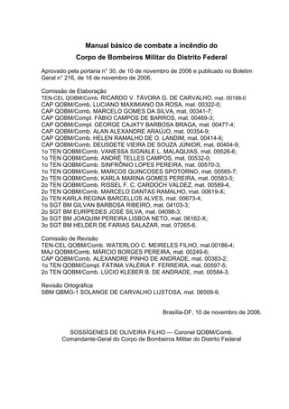 Manual básico de combate a incêndio do
Corpo de Bombeiros Militar do Distrito Federal
Aprovado pela portaria n° 30, de 10 de novembro de 2006 e publicado no Boletim
Geral n° 216, de 16 de novembro de 2006.
Comissão de Elaboração
TEN-CEL QOBM/Comb. RICARDO V. TÁVORA G. DE CARVALHO, mat. 00188-0
CAP QOBM/Comb. LUCIANO MAXIMIANO DA ROSA, mat. 00322-0;
CAP QOBM/Comb. MARCELO GOMES DA SILVA, mat. 00341-7;
CAP QOBM/Compl. FÁBIO CAMPOS DE BARROS, mat. 00469-3;
CAP QOBM/Compl. GEORGE CAJATY BARBOSA BRAGA, mat. 00477-4;
CAP QOBM/Comb. ALAN ALEXANDRE ARAÚJO, mat. 00354-9;
CAP QOBM/Comb. HELEN RAMALHO DE O. LANDIM, mat. 00414-6;
CAP QOBM/Comb. DEUSDETE VIEIRA DE SOUZA JÚNIOR, mat. 00404-9;
1o TEN QOBM/Comb. VANESSA SIGNALE L. MALAQUIAS, mat. 09526-6;
1o TEN QOBM/Comb. ANDRÉ TELLES CAMPOS, mat. 00532-0;
1o TEN QOBM/Comb. SINFRÔNIO LOPES PEREIRA, mat. 00570-3;
1o TEN QOBM/Comb. MARCOS QUINCOSES SPOTORNO, mat. 00565-7;
2o TEN QOBM/Comb. KARLA MARINA GOMES PEREIRA, mat. 00583-5;
2o TEN QOBM/Comb. RISSEL F. C. CARDOCH VALDEZ, mat. 00589-4;
2o TEN QOBM/Comb. MARCELO DANTAS RAMALHO, mat. 00619-X;
2o TEN KARLA REGINA BARCELLOS ALVES, mat. 00673-4;
1o SGT BM GILVAN BARBOSA RIBEIRO, mat. 04103-3;
2o SGT BM EURÍPEDES JOSÉ SILVA, mat. 04098-3;
3o SGT BM JOAQUIM PEREIRA LISBOA NETO, mat. 06162-X;
3o SGT BM HELDER DE FARIAS SALAZAR, mat. 07265-6.
Comissão de Revisão
TEN-CEL QOBM/Comb. WATERLOO C. MEIRELES FILHO, mat.00186-4;
MAJ QOBM/Comb. MÁRCIO BORGES PEREIRA, mat. 00249-6;
CAP QOBM/Comb. ALEXANDRE PINHO DE ANDRADE, mat. 00383-2;
1o TEN QOBM/Compl. FÁTIMA VALÉRIA F. FERREIRA, mat. 00597-5;
2o TEN QOBM/Comb. LÚCIO KLEBER B. DE ANDRADE, mat. 00584-3.
Revisão Ortográfica
SBM QBMG-1 SOLANGE DE CARVALHO LUSTOSA, mat. 06509-9.
Brasília-DF, 10 de novembro de 2006.
SOSSÍGENES DE OLIVEIRA FILHO — Coronel QOBM/Comb.
Comandante-Geral do Corpo de Bombeiros Militar do Distrito Federal
 