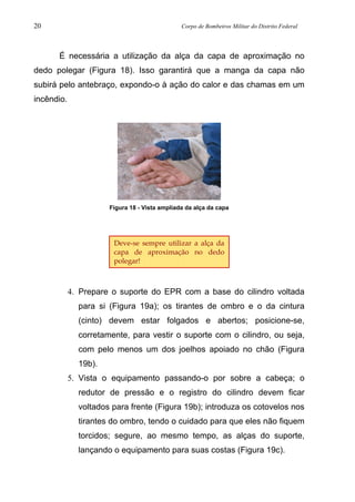 20 Corpo de Bombeiros Militar do Distrito Federal
É necessária a utilização da alça da capa de aproximação no
dedo polegar (Figura 18). Isso garantirá que a manga da capa não
subirá pelo antebraço, expondo-o à ação do calor e das chamas em um
incêndio.
Figura 18 - Vista ampliada da alça da capa
4. Prepare o suporte do EPR com a base do cilindro voltada
para si (Figura 19a); os tirantes de ombro e o da cintura
(cinto) devem estar folgados e abertos; posicione-se,
corretamente, para vestir o suporte com o cilindro, ou seja,
com pelo menos um dos joelhos apoiado no chão (Figura
19b).
5. Vista o equipamento passando-o por sobre a cabeça; o
redutor de pressão e o registro do cilindro devem ficar
voltados para frente (Figura 19b); introduza os cotovelos nos
tirantes do ombro, tendo o cuidado para que eles não fiquem
torcidos; segure, ao mesmo tempo, as alças do suporte,
lançando o equipamento para suas costas (Figura 19c).
Deve-se sempre utilizar a alça da
capa de aproximação no dedo
polegar!
 