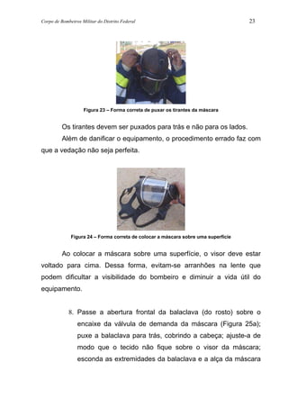 Corpo de Bombeiros Militar do Distrito Federal 23
Figura 23 – Forma correta de puxar os tirantes da máscara
Os tirantes devem ser puxados para trás e não para os lados.
Além de danificar o equipamento, o procedimento errado faz com
que a vedação não seja perfeita.
Figura 24 – Forma correta de colocar a máscara sobre uma superfície
Ao colocar a máscara sobre uma superfície, o visor deve estar
voltado para cima. Dessa forma, evitam-se arranhões na lente que
podem dificultar a visibilidade do bombeiro e diminuir a vida útil do
equipamento.
8. Passe a abertura frontal da balaclava (do rosto) sobre o
encaixe da válvula de demanda da máscara (Figura 25a);
puxe a balaclava para trás, cobrindo a cabeça; ajuste-a de
modo que o tecido não fique sobre o visor da máscara;
esconda as extremidades da balaclava e a alça da máscara
 