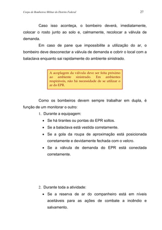 Corpo de Bombeiros Militar do Distrito Federal 27
Caso isso aconteça, o bombeiro deverá, imediatamente,
colocar o rosto junto ao solo e, calmamente, recolocar a válvula de
demanda.
Em caso de pane que impossibilite a utilização do ar, o
bombeiro deve desconectar a válvula de demanda e cobrir o local com a
balaclava enquanto sai rapidamente do ambiente sinistrado.
Como os bombeiros devem sempre trabalhar em dupla, é
função de um monitorar o outro:
1. Durante a equipagem:
• Se há tirantes ou pontas do EPR soltos.
• Se a balaclava está vestida corretamente.
• Se a gola da roupa de aproximação está posicionada
corretamente e devidamente fechada com o velcro.
• Se a válvula de demanda do EPR está conectada
corretamente.
2. Durante toda a atividade:
• Se a reserva de ar do companheiro está em níveis
aceitáveis para as ações de combate a incêndio e
salvamento.
A acoplagem da válvula deve ser feita próximo
ao ambiente sinistrado. Em ambientes
respiráveis, não há necessidade de se utilizar o
ar do EPR.
 