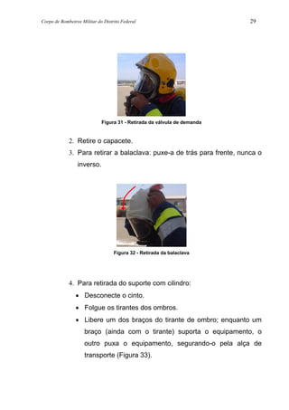 Corpo de Bombeiros Militar do Distrito Federal 29
Figura 31 - Retirada da válvula de demanda
2. Retire o capacete.
3. Para retirar a balaclava: puxe-a de trás para frente, nunca o
inverso.
Figura 32 - Retirada da balaclava
4. Para retirada do suporte com cilindro:
• Desconecte o cinto.
• Folgue os tirantes dos ombros.
• Libere um dos braços do tirante de ombro; enquanto um
braço (ainda com o tirante) suporta o equipamento, o
outro puxa o equipamento, segurando-o pela alça de
transporte (Figura 33).
 