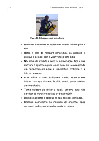 30 Corpo de Bombeiros Militar do Distrito Federal
Figura 33 - Retirada do suporte do cilindro
• Posicione o conjunto de suporte do cilindro voltado para o
solo.
• Retire a alça da máscara panorâmica do pescoço e
coloque-a ao solo, com o visor voltado para cima.
• Não retire de imediato a capa de aproximação, faça a sua
abertura e aguarde algum tempo para que seja realizado
um balanceamento entre a temperatura ambiente e a
interna na roupa.
• Após retirar a capa, coloque-a aberta, expondo seu
interior, para que ainda no local do evento possa receber
uma ventilação.
• Tenha cuidado ao retirar a calça, observe para não
danificar os fechos de plástico do suspensório.
• Descalce as botas e coloque-as para receber ventilação.
• Somente acondicione os materiais de proteção, após
serem revisados, manutenidos e estarem secos.
 