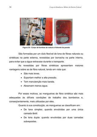 34 Corpo de Bombeiros Militar do Distrito Federal
Figura 35 - Corpo de bombas da viatura e hidrante de parede
São formadas por um duto flexível de lona de fibras naturais ou
sintéticas na parte externa, revestidas por borracha na parte interna,
para evitar que a água extravase durante o transporte.
As revestidas por fibras sintéticas apresentam maiores
vantagens sobre as de fibra natural, tendo em vista que:
• São mais leves.
• Suportam melhor a alta pressão.
• Tem manutenção mais barata.
• Absorvem menos água.
Por esses motivos, as mangueiras de fibra sintética são mais
adequadas às difíceis condições de trabalho dos bombeiros e,
conseqüentemente, mais utilizadas por eles.
Quanto à sua constituição, as mangueiras se classificam em:
• De lona simples: quando envolvidas por uma única
camada têxtil.
• De lona dupla: quando envolvidas por duas camadas
sobrepostas.
 