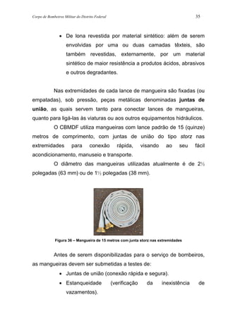 Corpo de Bombeiros Militar do Distrito Federal 35
• De lona revestida por material sintético: além de serem
envolvidas por uma ou duas camadas têxteis, são
também revestidas, externamente, por um material
sintético de maior resistência a produtos ácidos, abrasivos
e outros degradantes.
Nas extremidades de cada lance de mangueira são fixadas (ou
empatadas), sob pressão, peças metálicas denominadas juntas de
união, as quais servem tanto para conectar lances de mangueiras,
quanto para ligá-las às viaturas ou aos outros equipamentos hidráulicos.
O CBMDF utiliza mangueiras com lance padrão de 15 (quinze)
metros de comprimento, com juntas de união do tipo storz nas
extremidades para conexão rápida, visando ao seu fácil
acondicionamento, manuseio e transporte.
O diâmetro das mangueiras utilizadas atualmente é de 2½
polegadas (63 mm) ou de 1½ polegadas (38 mm).
Figura 36 – Mangueira de 15 metros com junta storz nas extremidades
Antes de serem disponibilizadas para o serviço de bombeiros,
as mangueiras devem ser submetidas a testes de:
• Juntas de união (conexão rápida e segura).
• Estanqueidade (verificação da inexistência de
vazamentos).
 