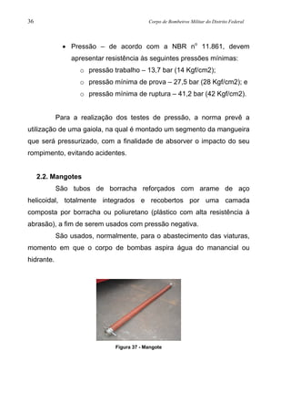 36 Corpo de Bombeiros Militar do Distrito Federal
• Pressão – de acordo com a NBR no
11.861, devem
apresentar resistência às seguintes pressões mínimas:
o pressão trabalho – 13,7 bar (14 Kgf/cm2);
o pressão mínima de prova – 27,5 bar (28 Kgf/cm2); e
o pressão mínima de ruptura – 41,2 bar (42 Kgf/cm2).
Para a realização dos testes de pressão, a norma prevê a
utilização de uma gaiola, na qual é montado um segmento da mangueira
que será pressurizado, com a finalidade de absorver o impacto do seu
rompimento, evitando acidentes.
2.2. Mangotes
São tubos de borracha reforçados com arame de aço
helicoidal, totalmente integrados e recobertos por uma camada
composta por borracha ou poliuretano (plástico com alta resistência à
abrasão), a fim de serem usados com pressão negativa.
São usados, normalmente, para o abastecimento das viaturas,
momento em que o corpo de bombas aspira água do manancial ou
hidrante.
Figura 37 - Mangote
 