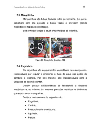 Corpo de Bombeiros Militar do Distrito Federal 37
2.3. Mangotinho
Mangotinhos são tubos flexíveis feitos de borracha. Em geral,
trabalham com alta pressão e baixa vazão e oferecem grande
mobilidade e rapidez de utilização.
Sua principal função é atuar em princípios de incêndio.
Figura 38 - Mangotinho da viatura ASE
2.4. Esguichos
Os esguichos são equipamentos conectáveis nas mangueiras,
responsáveis por regular e direcionar o fluxo de água nas ações de
combate a incêndio. Por isso mesmo, são indispensáveis para a
utilização do agente extintor.
Devem possuir características de resistência a choques
mecânicos e, no mínimo, às mesmas pressões estáticas e dinâmicas
que suportam as mangueiras.
Os tipos mais comuns de esguicho são:
• Regulável.
• Canhão.
• Proporcionador de espuma.
• Agulheta.
• Pistola.
 