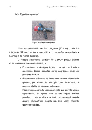 38 Corpo de Bombeiros Militar do Distrito Federal
2.4.1 Esguicho regulável
Figura 39 - Esguicho regulável
Pode ser encontrado de 2½ polegadas (63 mm) ou de 1½
polegadas (38 mm), sendo o mais utilizado, nas ações de combate a
incêndio, o de menor diâmetro.
O modelo atualmente utilizado no CBMDF possui grande
eficiência nos combates a incêndios, por:
• Proporcionar os três tipos de jato: compacto, neblinado e
atomizado. Esses assuntos serão abordados ainda no
presente módulo.
• Proporcionar aplicação de forma contínua ou intermitente
(pulsos), por causa da manopla para fechamento e
abertura rápida da passagem de água.
• Possuir regulagem da abertura do jato que permite variar,
rapidamente, de quase 180o
a um ângulo mínimo
possível, o que permite obter tanto um jato neblinado de
grande abrangência, quanto um jato sólido eficiente
quando desejado.
 