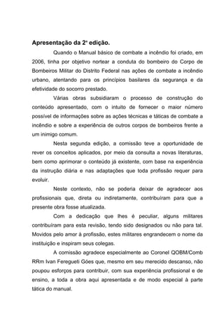 Apresentação da 2ª edição.
Quando o Manual básico de combate a incêndio foi criado, em
2006, tinha por objetivo nortear a conduta do bombeiro do Corpo de
Bombeiros Militar do Distrito Federal nas ações de combate a incêndio
urbano, atentando para os princípios basilares da segurança e da
efetividade do socorro prestado.
Várias obras subsidiaram o processo de construção do
conteúdo apresentado, com o intuito de fornecer o maior número
possível de informações sobre as ações técnicas e táticas de combate a
incêndio e sobre a experiência de outros corpos de bombeiros frente a
um inimigo comum.
Nesta segunda edição, a comissão teve a oportunidade de
rever os conceitos aplicados, por meio da consulta a novas literaturas,
bem como aprimorar o conteúdo já existente, com base na experiência
da instrução diária e nas adaptações que toda profissão requer para
evoluir.
Neste contexto, não se poderia deixar de agradecer aos
profissionais que, direta ou indiretamente, contribuíram para que a
presente obra fosse atualizada.
Com a dedicação que lhes é peculiar, alguns militares
contribuíram para esta revisão, tendo sido designados ou não para tal.
Movidos pelo amor à profissão, estes militares engrandecem o nome da
instituição e inspiram seus colegas.
A comissão agradece especialmente ao Coronel QOBM/Comb
RRm Ivan Feregueti Góes que, mesmo em seu merecido descanso, não
poupou esforços para contribuir, com sua experiência profissional e de
ensino, a toda a obra aqui apresentada e de modo especial à parte
tática do manual.
 