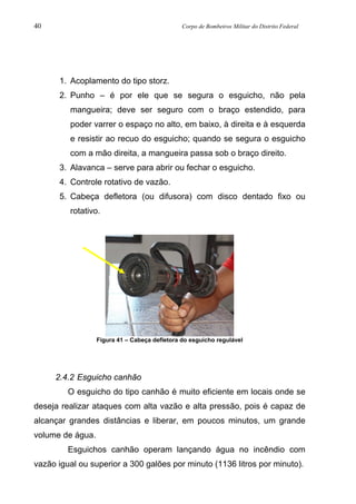 40 Corpo de Bombeiros Militar do Distrito Federal
1. Acoplamento do tipo storz.
2. Punho – é por ele que se segura o esguicho, não pela
mangueira; deve ser seguro com o braço estendido, para
poder varrer o espaço no alto, em baixo, à direita e à esquerda
e resistir ao recuo do esguicho; quando se segura o esguicho
com a mão direita, a mangueira passa sob o braço direito.
3. Alavanca – serve para abrir ou fechar o esguicho.
4. Controle rotativo de vazão.
5. Cabeça defletora (ou difusora) com disco dentado fixo ou
rotativo.
Figura 41 – Cabeça defletora do esguicho regulável
2.4.2 Esguicho canhão
O esguicho do tipo canhão é muito eficiente em locais onde se
deseja realizar ataques com alta vazão e alta pressão, pois é capaz de
alcançar grandes distâncias e liberar, em poucos minutos, um grande
volume de água.
Esguichos canhão operam lançando água no incêndio com
vazão igual ou superior a 300 galões por minuto (1136 litros por minuto).
 
