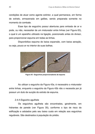 42 Corpo de Bombeiros Militar do Distrito Federal
condições de atuar como agente extintor, a qual permanece, em forma
de extrato, armazenada em galões, sendo preparada somente no
momento do combate.
Esse tipo de esguicho possui aberturas para entrada de ar e
pode, ou não, necessitar de um misturador entre linhas (ver Figura 63),
o qual é um aparelho utilizado na ligação, posicionado antes do divisor,
para proporcionar espuma em todas as linhas.
Disponibiliza espuma de baixa expansão, com baixa aeração,
ou seja, pouco ar no interior de suas bolhas.
Figura 43 - Esguichos proporcionadores de espuma
Ao utilizar o esguicho da Figura 43a, é necessário o misturador
entre linhas, enquanto o esguicho da Figura 43b não o necessita por já
possuir um duto de sucção do extrato de espuma.
2.4.4 Esguicho agulheta
Os esguichos agulheta são encontrados, geralmente, em
hidrantes de parede (ver Figura 35), conforme o tipo de risco da
edificação e adotados pelo seu baixo custo em relação aos esguichos
reguláveis. São destinados à população do prédio.
(a) (b)
 