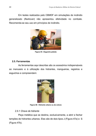 44 Corpo de Bombeiros Militar do Distrito Federal
Em testes realizados pelo CBMDF em simulações de incêndio
generalizado (flashover) não apresentou efetividade no combate.
Recomenda-se seu uso em princípios de incêndio.
Figura 45 - Esguicho pistola
2.5. Ferramentas
As ferramentas aqui descritas são os acessórios indispensáveis
ao manuseio e à utilização dos hidrantes, mangueiras, registros e
esguichos e compreendem:
Figura 46 - Hidrante urbano ou de coluna
2.5.1 Chave de hidrante
Peça metálica que se destina, exclusivamente, a abrir e fechar
tampões de hidrantes urbanos. Elas são de dois tipos J (Figura 47a) e S
(Figura 47b).
 