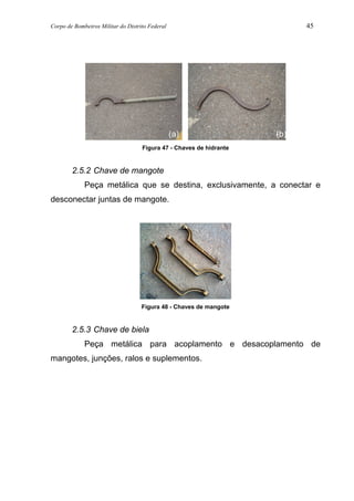 Corpo de Bombeiros Militar do Distrito Federal 45
Figura 47 - Chaves de hidrante
2.5.2 Chave de mangote
Peça metálica que se destina, exclusivamente, a conectar e
desconectar juntas de mangote.
Figura 48 - Chaves de mangote
2.5.3 Chave de biela
Peça metálica para acoplamento e desacoplamento de
mangotes, junções, ralos e suplementos.
(a) (b)
 