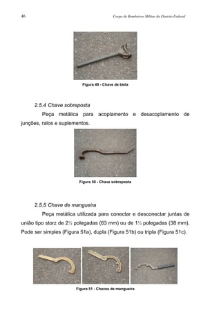 46 Corpo de Bombeiros Militar do Distrito Federal
Figura 49 - Chave de biela
2.5.4 Chave sobreposta
Peça metálica para acoplamento e desacoplamento de
junções, ralos e suplementos.
Figura 50 - Chave sobreposta
2.5.5 Chave de mangueira
Peça metálica utilizada para conectar e desconectar juntas de
união tipo storz de 2½ polegadas (63 mm) ou de 1½ polegadas (38 mm).
Pode ser simples (Figura 51a), dupla (Figura 51b) ou tripla (Figura 51c).
Figura 51 - Chaves de mangueira
 