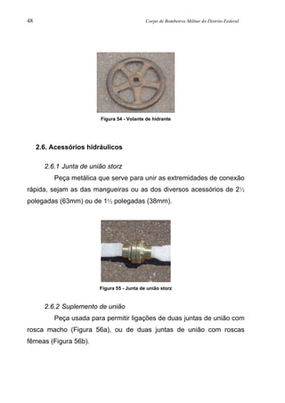 48 Corpo de Bombeiros Militar do Distrito Federal
Figura 54 - Volante de hidrante
2.6. Acessórios hidráulicos
2.6.1 Junta de união storz
Peça metálica que serve para unir as extremidades de conexão
rápida, sejam as das mangueiras ou as dos diversos acessórios de 2½
polegadas (63mm) ou de 1½ polegadas (38mm).
Figura 55 - Junta de união storz
2.6.2 Suplemento de união
Peça usada para permitir ligações de duas juntas de união com
rosca macho (Figura 56a), ou de duas juntas de união com roscas
fêmeas (Figura 56b).
 