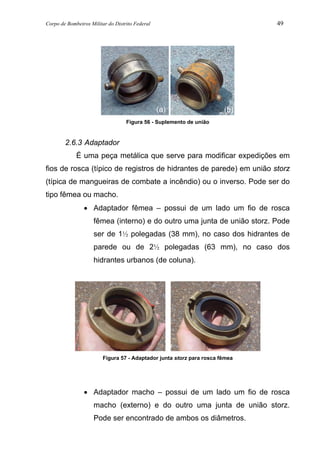Corpo de Bombeiros Militar do Distrito Federal 49
Figura 56 - Suplemento de união
2.6.3 Adaptador
É uma peça metálica que serve para modificar expedições em
fios de rosca (típico de registros de hidrantes de parede) em união storz
(típica de mangueiras de combate a incêndio) ou o inverso. Pode ser do
tipo fêmea ou macho.
• Adaptador fêmea – possui de um lado um fio de rosca
fêmea (interno) e do outro uma junta de união storz. Pode
ser de 1½ polegadas (38 mm), no caso dos hidrantes de
parede ou de 2½ polegadas (63 mm), no caso dos
hidrantes urbanos (de coluna).
Figura 57 - Adaptador junta storz para rosca fêmea
• Adaptador macho – possui de um lado um fio de rosca
macho (externo) e do outro uma junta de união storz.
Pode ser encontrado de ambos os diâmetros.
(a) (b)
 