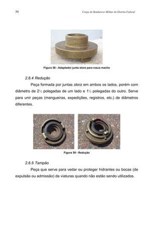 50 Corpo de Bombeiros Militar do Distrito Federal
Figura 58 - Adaptador junta storz para rosca macho
2.6.4 Redução
Peça formada por juntas storz em ambos os lados, porém com
diâmetro de 2½ polegadas de um lado e 1½ polegadas do outro. Serve
para unir peças (mangueiras, expedições, registros, etc.) de diâmetros
diferentes.
Figura 59 - Redução
2.6.5 Tampão
Peça que serve para vedar ou proteger hidrantes ou bocas (de
expulsão ou admissão) de viaturas quando não estão sendo utilizados.
 
