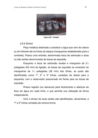 Corpo de Bombeiros Militar do Distrito Federal 51
Figura 60 - Tampão
2.6.6 Divisor
Peça metálica destinada a canalizar a água que vem da viatura
ou do hidrante até as linhas de ataque (mangueiras estabelecidas para o
combate). Possui uma entrada, denominada boca de admissão e duas
ou três saídas denominadas de bocas de expulsão.
Enquanto a boca de admissão recebe a mangueira de 2½
polegadas (63 mm) da ligação, as bocas de expulsão se conectam às
mangueiras de 1½ polegadas (38 mm) das linhas, as quais são
identificadas como 1a
, 2a
e 3a
linhas, contadas da direita para a
esquerda, com o observador posicionado de frente para as bocas de
expulsão.
Possui registro (ou alavanca) para fechamento e abertura do
fluxo de água em cada linha, o que permite sua utilização de forma
independente.
Com o divisor de duas saídas são identificadas, obviamente, a
1a
e 2a
linhas contadas da mesma forma.
 
