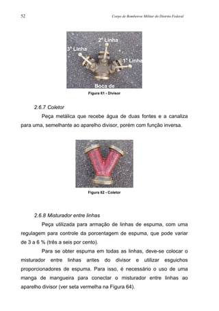 52 Corpo de Bombeiros Militar do Distrito Federal
Figura 61 - Divisor
2.6.7 Coletor
Peça metálica que recebe água de duas fontes e a canaliza
para uma, semelhante ao aparelho divisor, porém com função inversa.
Figura 62 - Coletor
2.6.8 Misturador entre linhas
Peça utilizada para armação de linhas de espuma, com uma
regulagem para controle da porcentagem de espuma, que pode variar
de 3 a 6 % (três a seis por cento).
Para se obter espuma em todas as linhas, deve-se colocar o
misturador entre linhas antes do divisor e utilizar esguichos
proporcionadores de espuma. Para isso, é necessário o uso de uma
manga de mangueira para conectar o misturador entre linhas ao
aparelho divisor (ver seta vermelha na Figura 64).
Boca de
2a
Linha
3a
Linha
1a
Linha
 