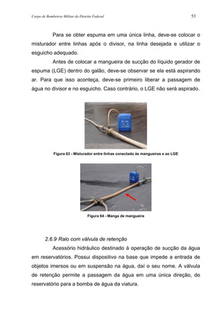 Corpo de Bombeiros Militar do Distrito Federal 53
Para se obter espuma em uma única linha, deve-se colocar o
misturador entre linhas após o divisor, na linha desejada e utilizar o
esguicho adequado.
Antes de colocar a mangueira de sucção do líquido gerador de
espuma (LGE) dentro do galão, deve-se observar se ela está aspirando
ar. Para que isso aconteça, deve-se primeiro liberar a passagem de
água no divisor e no esguicho. Caso contrário, o LGE não será aspirado.
Figura 63 - Misturador entre linhas conectado às mangueiras e ao LGE
Figura 64 - Manga de mangueira
2.6.9 Ralo com válvula de retenção
Acessório hidráulico destinado à operação de sucção da água
em reservatórios. Possui dispositivo na base que impede a entrada de
objetos imersos ou em suspensão na água, daí o seu nome. A válvula
de retenção permite a passagem da água em uma única direção, do
reservatório para a bomba de água da viatura.
 