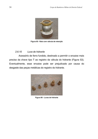 54 Corpo de Bombeiros Militar do Distrito Federal
Figura 65 - Ralo com válvula de retenção
2.6.10 Luva de hidrante
Acessório de ferro fundido, destinado a permitir o encaixe mais
preciso da chave tipo T ao registro da válvula do hidrante (Figura 53).
Eventualmente, esse encaixe pode ser prejudicado por causa do
desgaste das peças metálicas do registro do hidrante.
Figura 66 - Luvas de hidrante
 