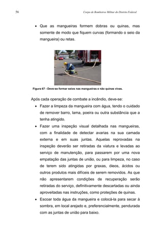 56 Corpo de Bombeiros Militar do Distrito Federal
• Que as mangueiras formem dobras ou quinas, mas
somente de modo que fiquem curvas (formando o seio da
mangueira) ou retas.
Figura 67 - Deve-se formar seios nas mangueiras e não quinas vivas.
Após cada operação de combate a incêndio, deve-se:
• Fazer a limpeza da mangueira com água, tendo o cuidado
de remover barro, lama, poeira ou outra substância que a
tenha atingido.
• Fazer uma inspeção visual detalhada nas mangueiras,
com a finalidade de detectar avarias na sua camada
externa e em suas juntas. Aquelas reprovadas na
inspeção deverão ser retiradas da viatura e levadas ao
serviço de manutenção, para passarem por uma nova
empatação das juntas de união, ou para limpeza, no caso
de terem sido atingidas por graxas, óleos, ácidos ou
outros produtos mais difíceis de serem removidos. As que
não apresentarem condições de recuperação serão
retiradas do serviço, definitivamente descartadas ou ainda
aproveitadas nas instruções, como proteções de quinas.
• Escoar toda água da mangueira e colocá-la para secar à
sombra, em local arejado e, preferencialmente, pendurada
com as juntas de união para baixo.
 