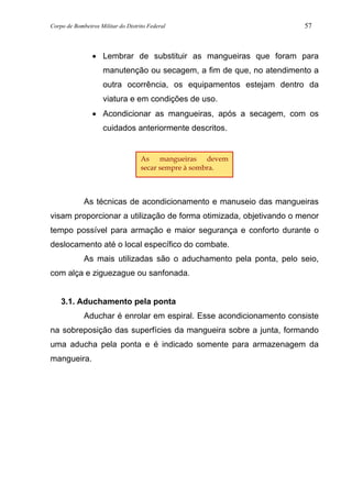 Corpo de Bombeiros Militar do Distrito Federal 57
• Lembrar de substituir as mangueiras que foram para
manutenção ou secagem, a fim de que, no atendimento a
outra ocorrência, os equipamentos estejam dentro da
viatura e em condições de uso.
• Acondicionar as mangueiras, após a secagem, com os
cuidados anteriormente descritos.
As técnicas de acondicionamento e manuseio das mangueiras
visam proporcionar a utilização de forma otimizada, objetivando o menor
tempo possível para armação e maior segurança e conforto durante o
deslocamento até o local específico do combate.
As mais utilizadas são o aduchamento pela ponta, pelo seio,
com alça e ziguezague ou sanfonada.
3.1. Aduchamento pela ponta
Aduchar é enrolar em espiral. Esse acondicionamento consiste
na sobreposição das superfícies da mangueira sobre a junta, formando
uma aducha pela ponta e é indicado somente para armazenagem da
mangueira.
As mangueiras devem
secar sempre à sombra.
 