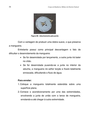 58 Corpo de Bombeiros Militar do Distrito Federal
Figura 68 - Aduchamento pela ponta
Com a vantagem de produzir uma dobra suave, o que preserva
a mangueira.
Entretanto possui como principal desvantagem o fato de
dificultar o desenrolamento da mangueira:
• Se for desenrolada por lançamento, a outra junta irá bater
no chão.
• Se for desenrolada puxando-se a junta no interior da
aducha, a mangueira irá sofrer torção e ficará totalmente
enroscada, dificultando o fluxo de água.
Para enrolar:
1. Coloque a mangueira totalmente estendida sobre uma
superfície plana.
2. Comece o acondicionamento por uma das extremidades,
envolvendo a junta de união com o lance de mangueira,
enrolando-a até chegar à outra extremidade.
 