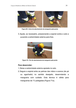 Corpo de Bombeiros Militar do Distrito Federal 59
Figura 69 - Início do aduchamento da mangueira pela ponta
3. Ajuste, se necessário, pressionando a espiral contra o solo e
puxando a extremidade externa para fora.
Figura 70 - Fim do aduchamento da mangueira pela ponta
Para desenrolar:
1. Deixe a extremidade externa apoiada no solo.
2. Segure a espiral entre as palmas das mãos e avance (de pé
ou agachado) no sentido desejado, desenrolando a
mangueira com cuidado. Esta técnica é válida para
mangueiras de 1½ polegadas (Figura 71a).
 