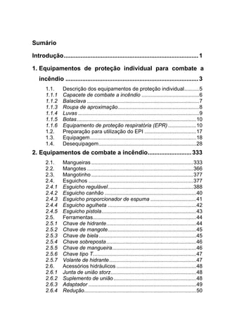 Sumário
Introdução................................................................................1 
1.  Equipamentos de proteção individual para combate a
incêndio ...............................................................................3 
1.1.  Descrição dos equipamentos de proteção individual..........5 
1.1.1  Capacete de combate a incêndio .......................................6 
1.1.2  Balaclava ............................................................................7 
1.1.3  Roupa de aproximação.......................................................8 
1.1.4  Luvas ..................................................................................9 
1.1.5  Botas.................................................................................10 
1.1.6  Equipamento de proteção respiratória (EPR) ...................10 
1.2.  Preparação para utilização do EPI ...................................17 
1.3.  Equipagem........................................................................18 
1.4.  Desequipagem..................................................................28 
2.  Equipamentos de combate a incêndio..........................333 
2.1.  Mangueiras .....................................................................333 
2.2.  Mangotes ........................................................................366 
2.3.  Mangotinho .....................................................................377 
2.4.  Esguichos .......................................................................377 
2.4.1  Esguicho regulável..........................................................388 
2.4.2  Esguicho canhão ..............................................................40 
2.4.3  Esguicho proporcionador de espuma ...............................41 
2.4.4  Esguicho agulheta ............................................................42 
2.4.5  Esguicho pistola................................................................43 
2.5.  Ferramentas......................................................................44 
2.5.1  Chave de hidrante.............................................................44 
2.5.2  Chave de mangote............................................................45 
2.5.3  Chave de biela..................................................................45 
2.5.4  Chave sobreposta.............................................................46 
2.5.5  Chave de mangueira.........................................................46 
2.5.6  Chave tipo T......................................................................47 
2.5.7  Volante de hidrante...........................................................47 
2.6.  Acessórios hidráulicos ......................................................48 
2.6.1  Junta de união storz..........................................................48 
2.6.2  Suplemento de união........................................................48 
2.6.3  Adaptador .........................................................................49 
2.6.4  Redução............................................................................50 
 