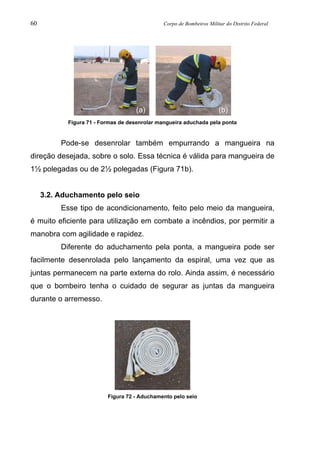 60 Corpo de Bombeiros Militar do Distrito Federal
Figura 71 - Formas de desenrolar mangueira aduchada pela ponta
Pode-se desenrolar também empurrando a mangueira na
direção desejada, sobre o solo. Essa técnica é válida para mangueira de
1½ polegadas ou de 2½ polegadas (Figura 71b).
3.2. Aduchamento pelo seio
Esse tipo de acondicionamento, feito pelo meio da mangueira,
é muito eficiente para utilização em combate a incêndios, por permitir a
manobra com agilidade e rapidez.
Diferente do aduchamento pela ponta, a mangueira pode ser
facilmente desenrolada pelo lançamento da espiral, uma vez que as
juntas permanecem na parte externa do rolo. Ainda assim, é necessário
que o bombeiro tenha o cuidado de segurar as juntas da mangueira
durante o arremesso.
Figura 72 - Aduchamento pelo seio
(b)(a)
 